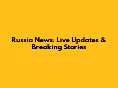Russia News: Live Updates & Breaking Stories