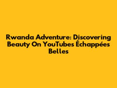 Rwanda Adventure: Discovering Beauty On YouTube's Échappées Belles
