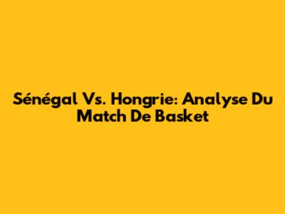 Sénégal Vs. Hongrie: Analyse Du Match De Basket