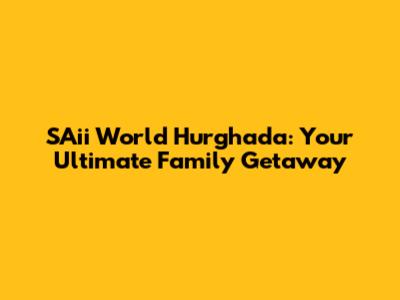 SAii World Hurghada: Your Ultimate Family Getaway