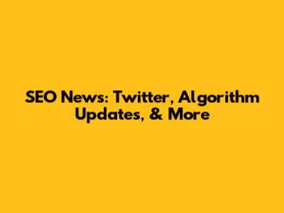 SEO News: Twitter, Algorithm Updates, & More
