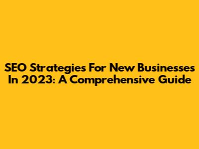 SEO Strategies For New Businesses In 2023: A Comprehensive Guide