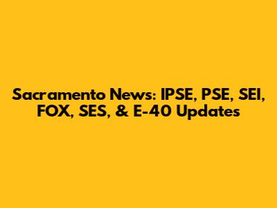 Sacramento News: IPSE, PSE, SEI, FOX, SES, & E-40 Updates