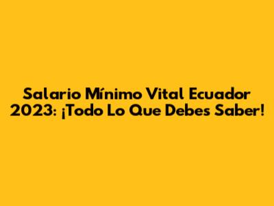 Salario Mínimo Vital Ecuador 2023: ¡Todo Lo Que Debes Saber!