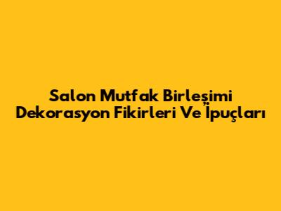 Salon Mutfak Birleşimi Dekorasyon Fikirleri Ve İpuçları