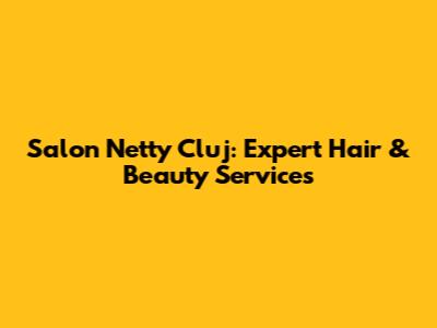 Salon Netty Cluj: Expert Hair & Beauty Services