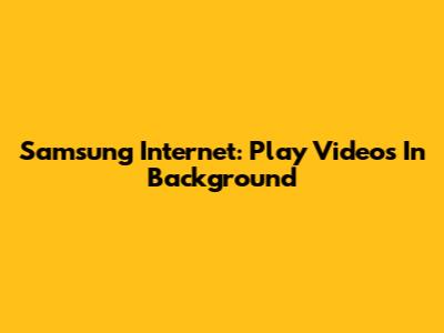 Samsung Internet: Play Videos In Background