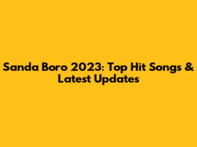 Sanda Boro 2023: Top Hit Songs & Latest Updates