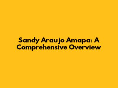 Sandy Araujo Amapa: A Comprehensive Overview