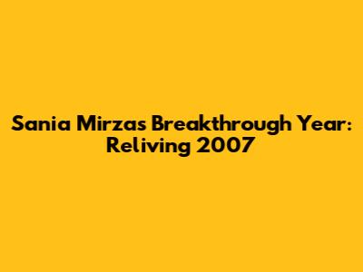 Sania Mirza's Breakthrough Year: Reliving 2007