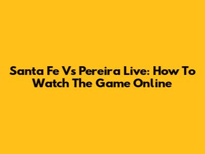 Santa Fe Vs Pereira Live: How To Watch The Game Online