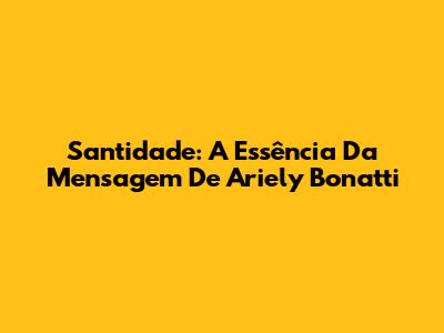 Santidade: A Essência Da Mensagem De Ariely Bonatti