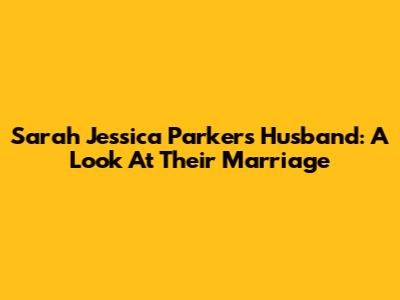 Sarah Jessica Parker's Husband: A Look At Their Marriage