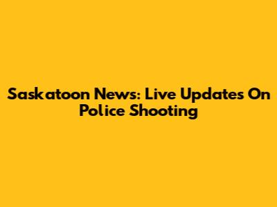 Saskatoon News: Live Updates On Police Shooting