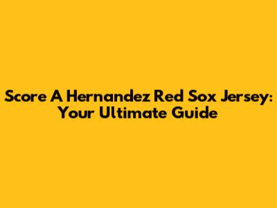 Score A Hernandez Red Sox Jersey: Your Ultimate Guide