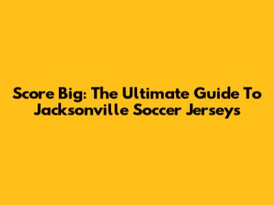Score Big: The Ultimate Guide To Jacksonville Soccer Jerseys