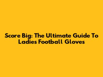 Score Big: The Ultimate Guide To Ladies' Football Gloves