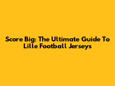 Score Big: The Ultimate Guide To Lille Football Jerseys