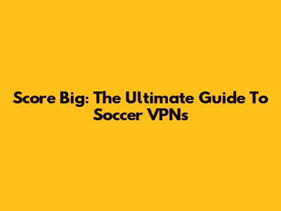 Score Big: The Ultimate Guide To Soccer VPNs