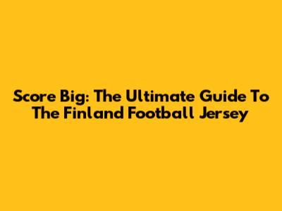 Score Big: The Ultimate Guide To The Finland Football Jersey