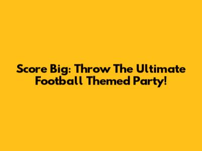Score Big: Throw The Ultimate Football Themed Party!