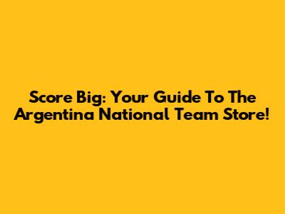 Score Big: Your Guide To The Argentina National Team Store!