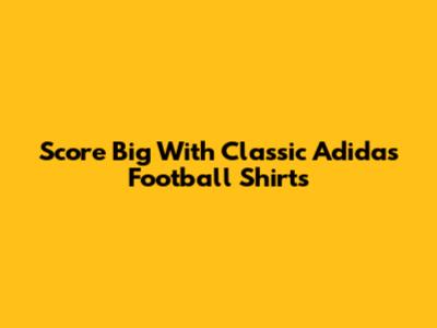 Score Big With Classic Adidas Football Shirts