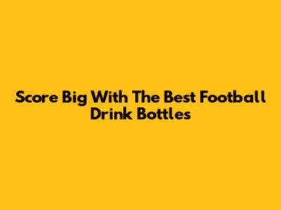 Score Big With The Best Football Drink Bottles