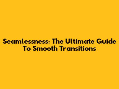 Seamlessness: The Ultimate Guide To Smooth Transitions