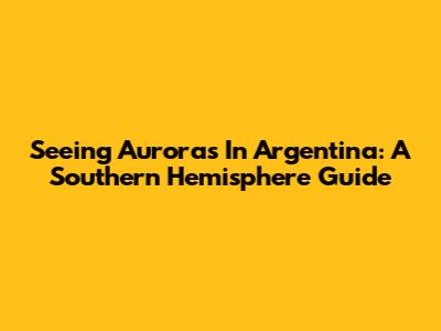 Seeing Auroras In Argentina: A Southern Hemisphere Guide