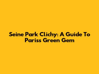 Seine Park Clichy: A Guide To Paris's Green Gem