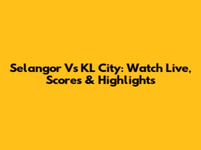 Selangor Vs KL City: Watch Live, Scores & Highlights