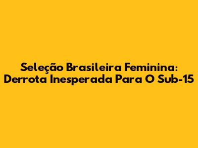 Seleção Brasileira Feminina: Derrota Inesperada Para O Sub-15
