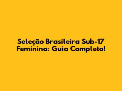 Seleção Brasileira Sub-17 Feminina: Guia Completo!