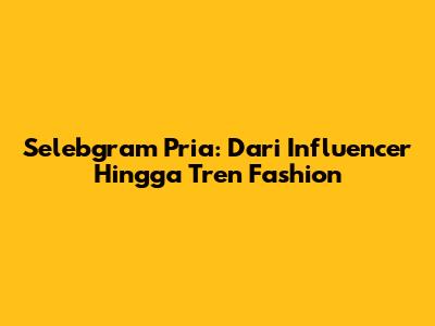 Selebgram Pria: Dari Influencer Hingga Tren Fashion