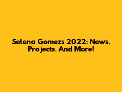 Selena Gomez's 2022: News, Projects, And More!