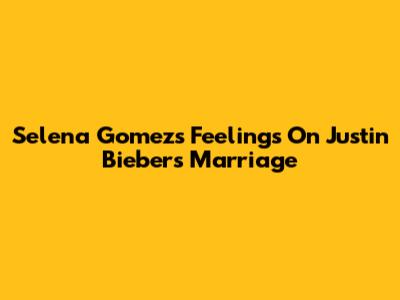 Selena Gomez's Feelings On Justin Bieber's Marriage