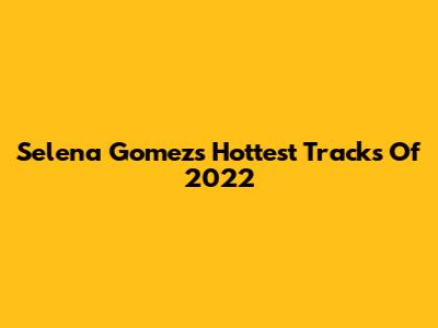 Selena Gomez's Hottest Tracks Of 2022