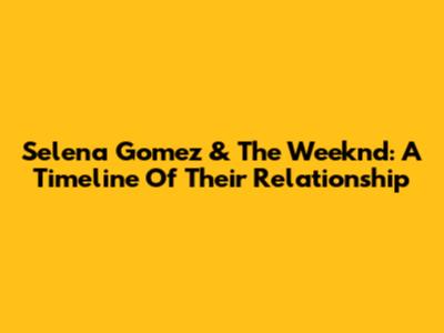 Selena Gomez & The Weeknd: A Timeline Of Their Relationship