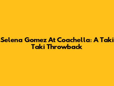Selena Gomez At Coachella: A 'Taki Taki' Throwback