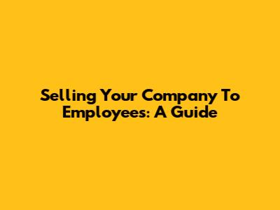 Selling Your Company To Employees: A Guide