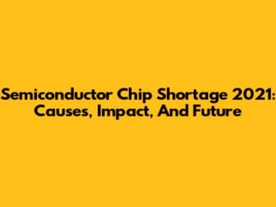 Semiconductor Chip Shortage 2021: Causes, Impact, And Future