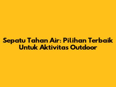 Sepatu Tahan Air: Pilihan Terbaik Untuk Aktivitas Outdoor