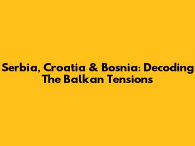 Serbia, Croatia & Bosnia: Decoding The Balkan Tensions