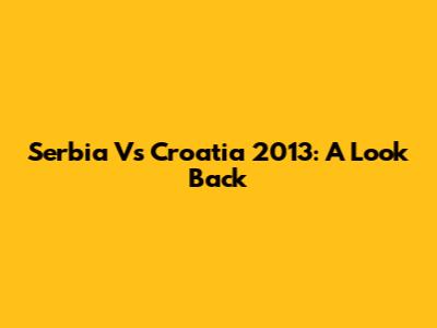 Serbia Vs Croatia 2013: A Look Back
