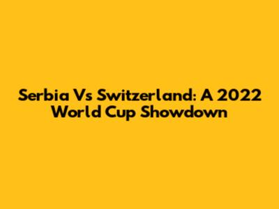 Serbia Vs Switzerland: A 2022 World Cup Showdown
