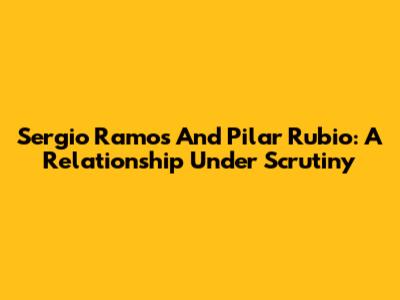 Sergio Ramos And Pilar Rubio: A Relationship Under Scrutiny