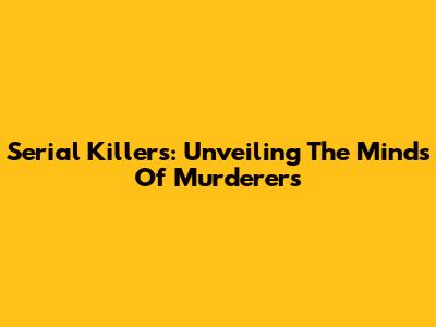 Serial Killers: Unveiling The Minds Of Murderers