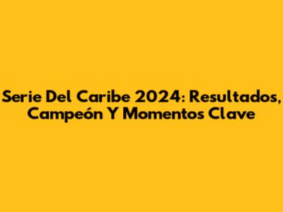 Serie Del Caribe 2024: Resultados, Campeón Y Momentos Clave