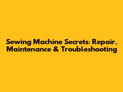 Sewing Machine Secrets: Repair, Maintenance & Troubleshooting